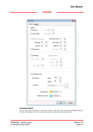 .Die Board

                                           KASEMAKE




         Centreline Notch
         You can now opt to position a centre line notch on the die board through the Outline settings.
         Click on this option to set it if a centre line notch is required, otherwise clear it.




KASEMAKE - Update Guide                                                                  Release 8.5
© AG/CAD Limited 2008                                                                       Page 9-7
 