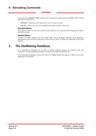 9 - Diemaking Commands
                                                KASEMAKE


              If you set the Centreline Notch setting, the remaining settings become available. Now choose
              the type of notch from:-

                 •Standard - where you can specify the size of cutout to make.
                 •Symbol - where you can use a predefined symbol to define the notch.
              Standard Option
              Now define a value for both the width and the height of the required notch by typing directly or
              using the arrows.

              Symbol Option
              Choose a suitable symbol from the drop down list of available symbols. Each symbol is
              previewed as you use the arrow key to move over its name, to help with selection of the right
              symbol.


3       The DieMaking Database
              It is essential for diemakers to be able to switch between settings for different jobs and
              customers, and the database provides a central archive which facilitates this.

              If the diemaking database cannot be found, an Open dialog will appear to allow the correct
              database to be located.




Release 8.5                                                                   KASEMAKE - Update Guide
Page 9-8                                                                        © AG/CAD Limited 2008
 