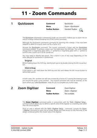 KASEMAKE


           11 - Zoom Commands
1      Quickzoom                              Command                    Quickzoom
                                              Menu                       Zoom->Quickzoom
                                              Toolbar Button:            Standard Toolbar




            The Quickzoom command is a temporary single use command. It allows you to zoom into an
            area of a design without breaking out of the current command.

            Although the Quickzoom command is primarily for zooming into a design, it has now been
            adapted to allow for a quick zoom out by a factor of 2.

            Activate the Quickzoom command. The current command is frozen and the Quickzoom
            command initiated. To achieve a zoom out, first hold down the Shift key. The cursor should
            change from a magnifying glass with a + symbol to a magnifying glass with a - symbol to
            confirm that a zoom out is to be carried out.

            You now need to identify two points. This is done in one of two ways depending on the
            value selected for quickzoom in preferences.

               Original
            Whilst holding down the Shift key, identify both points by double clicking the left mouse but-
            ton.

               Click & Drag
            If this option is set, hold down the Shift key and click and release the left mouse button to
            define both points.



            In both cases, the window size will now increase by a factor of 2 causing the drawing to pan
            out around the given cursor position. The original command will now be restored, at the
            point where you called Quickzoom, ready for you to complete any further steps.


2      Zoom Digitiser                         Command                    Zoom Digitiser
                                              Menu                       Zoom->Digitiser
                                              Toolbar Button:            Not available




            The Zoom Digitiser command works in conjunction with the Tools->Digitiser Setup...
            command which allows you to define a specific area of the digitiser as a working area rather
            than the entire digitiser.

            Once an area is defined with the Tools->Digitiser Setup... command, activate the Zoom-
            >Digitiser command to zoom the on screen design and have access to only that area of the
            design contained within the chosen area of the digitiser.




KASEMAKE - Update Guide                                                                     Release 8.5
© AG/CAD Limited 2008                                                                        Page 11-1
 