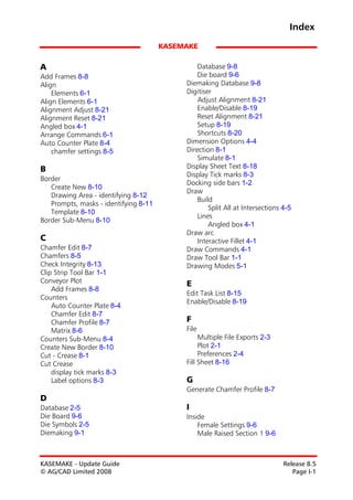 Index
                                       KASEMAKE

A                                               Database 9-8
Add Frames 8-8                                  Die board 9-6
Align                                       Diemaking Database 9-8
    Elements 6-1                            Digitiser
Align Elements 6-1                              Adjust Alignment 8-21
Alignment Adjust 8-21                           Enable/Disable 8-19
Alignment Reset 8-21                            Reset Alignment 8-21
Angled box 4-1                                  Setup 8-19
Arrange Commands 6-1                            Shortcuts 8-20
Auto Counter Plate 8-4                      Dimension Options 4-4
    chamfer settings 8-5                    Direction 8-1
                                                Simulate 8-1
B                                           Display Sheet Text 8-18
                                            Display Tick marks 8-3
Border
                                            Docking side bars 1-2
   Create New 8-10
                                            Draw
   Drawing Area - identifying 8-12
                                                Build
   Prompts, masks - identifying 8-11
                                                    Split All at Intersections 4-5
   Template 8-10
                                                Lines
Border Sub-Menu 8-10
                                                    Angled box 4-1
                                            Draw arc
C                                               Interactive Fillet 4-1
Chamfer Edit 8-7                            Draw Commands 4-1
Chamfers 8-5                                Draw Tool Bar 1-1
Check Integrity 8-13                        Drawing Modes 5-1
Clip Strip Tool Bar 1-1
Conveyor Plot                               E
    Add Frames 8-8
                                            Edit Task List 8-15
Counters
                                            Enable/Disable 8-19
    Auto Counter Plate 8-4
    Chamfer Edit 8-7
    Chamfer Profile 8-7                     F
    Matrix 8-6                              File
Counters Sub-Menu 8-4                            Multiple File Exports 2-3
Create New Border 8-10                           Plot 2-1
Cut - Crease 8-1                                 Preferences 2-4
Cut Crease                                  Fill Sheet 8-16
    display tick marks 8-3
    Label options 8-3                       G
                                            Generate Chamfer Profile 8-7
D
Database 2-5                                I
Die Board 9-6                               Inside
Die Symbols 2-5                                 Female Settings 9-6
Diemaking 9-1                                   Male Raised Section 1 9-6



KASEMAKE - Update Guide                                                        Release 8.5
© AG/CAD Limited 2008                                                             Page I-1
 