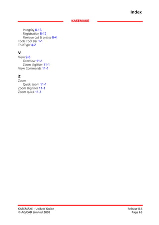 Index
                             KASEMAKE

   Integrity 8-13
   Registration 8-13
   Remove cut & crease 8-4
Tools Tool Bar 1-1
TrueType 4-2

V
View 2-5
   Overview 11-1
   Zoom digitiser 11-1
View Commands 11-1

Z
Zoom
   Quick zoom 11-1
Zoom Digitiser 11-1
Zoom quick 11-1




KASEMAKE - Update Guide                 Release 8.5
© AG/CAD Limited 2008                      Page I-3
 