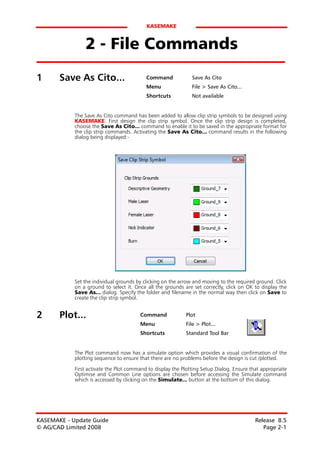 KASEMAKE


                2 - File Commands
1      Save As Cito...                     Command             Save As Cito
                                           Menu                File > Save As Cito...
                                           Shortcuts           Not available


            The Save As Cito command has been added to allow clip strip symbols to be designed using
            KASEMAKE. First design the clip strip symbol. Once the clip strip design is completed,
            choose the Save As Cito... command to enable it to be saved in the appropriate format for
            the clip strip commands. Activating the Save As Cito... command results in the following
            dialog being displayed:-




            Set the individual grounds by clicking on the arrow and moving to the required ground. Click
            on a ground to select it. Once all the grounds are set correctly, click on OK to display the
            Save As... dialog. Specify the folder and filename in the normal way then click on Save to
            create the clip strip symbol.


2      Plot...                          Command             Plot
                                        Menu                File > Plot...
                                        Shortcuts           Standard Tool Bar


            The Plot command now has a simulate option which provides a visual confirmation of the
            plotting sequence to ensure that there are no problems before the design is cut /plotted.

            First activate the Plot command to display the Plotting Setup Dialog. Ensure that appropriate
            Optimise and Common Line options are chosen before accessing the Simulate command
            which is accessed by clicking on the Simulate... button at the bottom of this dialog.




KASEMAKE - Update Guide                                                                    Release 8.5
© AG/CAD Limited 2008                                                                         Page 2-1
 