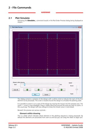 2 - File Commands
                                                 KASEMAKE


2.1     Plot Simulate
              Activating the Simulate... command results in the Plot Order Preview dialog being displayed as
              shown:-




              The dialog contains a preview of the design with a white circle to indicate the start of the first
              element to be processed. The circle is moved around the design to simulate the plotting order.

              It is possible to zoom in on a part of the design by moving the mouse into the preview area. The
              zoom + cursor is now displayed. Drag a rubber band box around the area you wish to zoom, in
              the usual way. The design will now enlarge to show the chosen area in more detail.

              Beneath the preview are various controls:-

                 Element within drawing
              This is a slider which indicates which element in the plotting sequence is being processed. By
              default the elements are processed from start to end but you can drag the slider to begin pro-



Release 8.5                                                                    KASEMAKE - Update Guide
Page 2-2                                                                         © AG/CAD Limited 2008
 