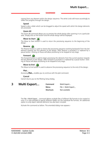 Multi Export...

                                             KASEMAKE


         cessing from any element within the design sequence. The white circle will move accordingly to
         reflect the progress through the design.

            Speed
         Speed is also a slider which can be dragged to adjust the speed with which the design elements
         are processed.

            Zoom All
         The Zoom All command allows you to preview the whole design after zooming in on a particular
         area. Simply click on the button and the whole design will be displayed.

            Move to Start
         The Move to Start button is used to return the processing sequence to the beginning of the
         design.

            Reverse
         The Reverse button is used to reverse the processing sequence working backwards from the last
         element towards the first element of the design. After Reverse is accessed it is replaced by a
         pause button. Clicking on Pause will allow processing to be stopped at any stage.

            Forward
         The Forward button is used to begin processing the elements from the current position towards
         the last element of the design. After Forward is accessed it is replaced by a pause button. Click-
         ing on Pause will allow processing to be stopped at any stage.

            Move to End
         The Move to End button is used to advance the processing sequence to the end of the design.

            Plot...
         Accessing Plot... enables you to continue with the plot command.

            Cancel
         Cancel returns you to the Plotting Setup dialog.


3      Multi Export...                       Command             Multi Export...
                                             Menu                File > Multi Export...
                                             Shortcuts           Not available




         The File->Multi Export... command allows multiple files of different file formats to be created at
         once. It is now possible to specify different folders for the individual file formats. An additional
         option to only export selected elements has also been included.

         Activate the command as before. The amended dialog now appears:-




KASEMAKE - Update Guide                                                                       Release 8.5
© AG/CAD Limited 2008                                                                            Page 2-3
 