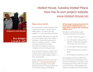 Market House, Tuesday Market Place:
                                                Now has its own project website,
                                                         www.Market-House.net

                                 Please come & visit us!!                                All the design component parts for the
                                                                                         construction of Market House, we
                                 As we were asked to consider how Market House           hope will be made by the community
                                 could be used, if it werent needed by tenants          of Kings Lynn.
    Designed By Linda Beamish:   Malletts Solicitors C we came up with a few
                                                                                         With approval, well be offering a design
                                 suggestions, via our Ecological Design NETwork!!:D
                                                                                         competition for partnering on the following:

                                 Since we last spoke, (after writing a lot about the
                                                                                             1.   A movable Anaerobic Generator (+)
            Eco-Designs          lack of human rights for [good GOD fearing], &
                                 rural people C plus the lack of human rights for            2.   An Eco-Lift (Supplier in Wessex said hed
          (.co.uk & .net)        Dale Farms travelling community)  Ive been                    make them Ecologically & sustainably) C

                                 promoted (by reporter & Co-Op Radio                              and that there were none in the UK!!

                                 broadcaster, Tony Gosling!!:D) to the role of:
                                                                                             3.   A car turn-table & a Recycling Sculpture
                                 Moderator at the UK Eco-Village NET-work!!
                                                                                             4.   Photo-Voltaics (full spectrum) roof tiles &
                                 On the way back from buying a Prowler 6 Birth,
                                                                                                  glazing
                                 American Caravan, (with twin axle & slide out) C I
                                 met with my friend, (Design Engineer): Eugene - in          5.   Heat Exchange unit (potentially C or watt?)

                                 Stroud, Gloucestershire.
                                                                                         Winning designs can be hand-crafted in Kings
                                 Eugenes designing a wind turbine, (please see ***      Lynn, to save CO2 & provide employment to the
                                 Eugenes link, + www.OpenSourceEcology.org              community. (With approval, the designs can then
                                 OSE, Open Source Ecology for their Global             be offered through to OSE, so other communities
                                 Village Construction Set of Green-Blue-Prints!) Also    can make theirs too!) + FREE advertising for the
                                 met community forming Eco-Village Stroud.               designers as the project will be filmed throughout!

2
 