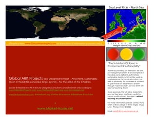 n
                                                                                                       yn
                                                                                                s L
                                                                                          K ing


(Graphics from www.GlobalWarmingArt.com for Education & Information purposes only.)




                                                                                           The Subsidiary Diploma in
                                                                                           Environmental Sustainability
                                                                                           As well as providing an extension, we are
                                                                                           providing employment & an example of a
                                                                                           movable, zero carbon & (ultimately)
                                                                                           sustainable design, which will be used as
Global ARK Projects Eco-Designed to Float C Anywhere, Sustainably.                         class resources for formal education C as
(Even in Flood Risk Zones like Kings Lynn!!) C For the Sake of the Children.              well as informally, for volunteers & students
                                                                                           to gain hands-on experience, & learn
                                                                                           through Open Source, as Tony Smith will
(Social Enterprise By ARK-IT-ectural Designer/Consultant, Linda Beamish of Eco-Designs)    also be teaching free!
www.GlobalArkProjects.com www.TheTreeArkProject.org www.Eco-Designs.net
                                                                                           As an example, this will allow students to
www.AnEarthMother.com @WiserEarth.org @Twitter @Facebook @ݺߣShare @YouTube              earn as they learn, and gain credits for
                                                                                           formal qualifications if they wish C without
                                                                                           incurring any student debts!

                                                &                                          For more information, please contact Tony
                                                                                           Smith at the College of West Anglia, Kings
                                                                                           Lynn. Phone: 01553 815425
                              www.Market-House.net
                                                                                           Email: asmith@col-westanglia.ac.uk
 
