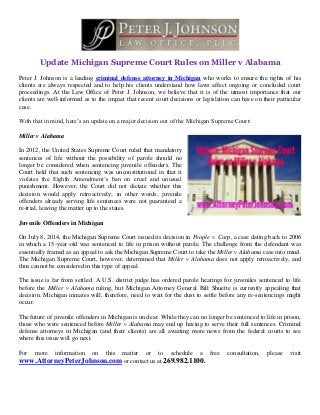 Update Michigan Supreme Court Rules on Miller v Alabama
Peter J. Johnson is a leading criminal defense attorney in Michigan who works to ensure the rights of his
clients are always respected and to help his clients understand how laws affect ongoing or concluded court
proceedings. At the Law Office of Peter J. Johnson, we believe that it is of the utmost importance that our
clients are well-informed as to the impact that recent court decisions or legislation can have on their particular
case.
With that in mind, here’s an update on a major decision out of the Michigan Supreme Court:
Miller v Alabama
In 2012, the United States Supreme Court ruled that mandatory
sentences of life without the possibility of parole should no
longer be considered when sentencing juvenile offenders. The
Court held that such sentencing was unconstitutional in that it
violates the Eighth Amendment’s ban on cruel and unusual
punishment. However, the Court did not dictate whether this
decision would apply retroactively; in other words, juvenile
offenders already serving life sentences were not guaranteed a
re-trial, leaving the matter up to the states.
Juvenile Offenders in Michigan
On July 8, 2014, the Michigan Supreme Court issued its decision in People v. Carp, a case dating back to 2006
in which a 15-year-old was sentenced to life in prison without parole. The challenge from the defendant was
essentially framed as an appeal to ask the Michigan Supreme Court to take the Miller v Alabama case into mind.
The Michigan Supreme Court, however, determined that Miller v Alabama does not apply retroactively, and
thus cannot be considered in this type of appeal.
The issue is far from settled. A U.S. district judge has ordered parole hearings for juveniles sentenced to life
before the Miller v Alabama ruling, but Michigan Attorney General Bill Shuette is currently appealing that
decision. Michigan inmates will, therefore, need to wait for the dust to settle before any re-sentencings might
occur.
The future of juvenile offenders in Michigan is unclear. While they can no longer be sentenced to life in prison,
those who were sentenced before Miller v Alabama may end up having to serve their full sentences. Criminal
defense attorneys in Michigan (and their clients) are all awaiting more news from the federal courts to see
where this issue will go next.
For more information on this matter or to schedule a free consultation, please visit
www.AttorneyPeterJohnson.com or contact us at 269.982.1100.
 
