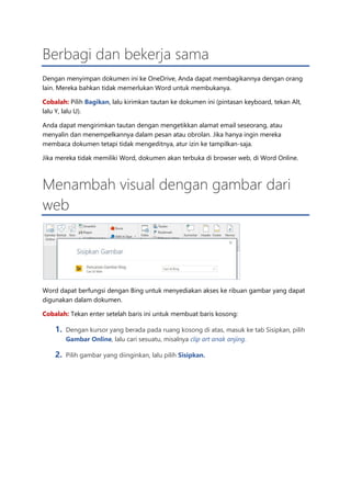 Berbagi dan bekerja sama
Dengan menyimpan dokumen ini ke OneDrive, Anda dapat membagikannya dengan orang
lain. Mereka bahkan tidak memerlukan Word untuk membukanya.
Cobalah: Pilih Bagikan, lalu kirimkan tautan ke dokumen ini (pintasan keyboard, tekan Alt,
lalu Y, lalu U).
Anda dapat mengirimkan tautan dengan mengetikkan alamat email seseorang, atau
menyalin dan menempelkannya dalam pesan atau obrolan. Jika hanya ingin mereka
membaca dokumen tetapi tidak mengeditnya, atur izin ke tampilkan-saja.
Jika mereka tidak memiliki Word, dokumen akan terbuka di browser web, di Word Online.
Menambah visual dengan gambar dari
web
Word dapat berfungsi dengan Bing untuk menyediakan akses ke ribuan gambar yang dapat
digunakan dalam dokumen.
Cobalah: Tekan enter setelah baris ini untuk membuat baris kosong:
1. Dengan kursor yang berada pada ruang kosong di atas, masuk ke tab Sisipkan, pilih
Gambar Online, lalu cari sesuatu, misalnya clip art anak anjing.
2. Pilih gambar yang diinginkan, lalu pilih Sisipkan.
 