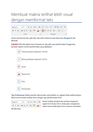 Membuat makna terlihat lebih visual
dengan memformat teks
Untuk memformat teks, pilih teks, lalu pilih tombol di area Font atau Paragraf di tab
Beranda.
Cobalah: Pilih teks dalam baris di bawah ini, lalu pilih opsi pemformatan hingga teks
berubah seperti contoh pemformatan yang dijelaskan:
Tebal (pintasan keyboard: Ctrl+B)
Miring (pintasan keyboard: Ctrl+I)
Sorot
Warna font
Poin
Penomoran
Tips Profesional: Ketika memilih seluruh kata untuk latihan ini, apakah Anda melihat bahwa
Word memunculkan toolbar kecil, dengan opsi pemformatan font?
Antara toolbar tersebut dan pintasan keyboard
seperti Ctrl+B dan Ctrl+I, Anda akan menghemat
waktu karena tidak perlu terus-menerus membuka
tab Beranda.
 