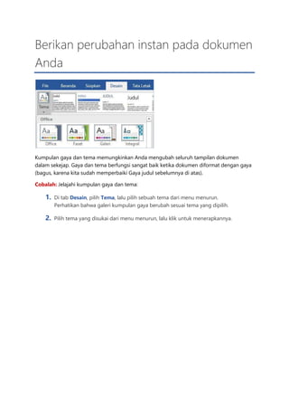 Berikan perubahan instan pada dokumen
Anda
Kumpulan gaya dan tema memungkinkan Anda mengubah seluruh tampilan dokumen
dalam sekejap. Gaya dan tema berfungsi sangat baik ketika dokumen diformat dengan gaya
(bagus, karena kita sudah memperbaiki Gaya judul sebelumnya di atas).
Cobalah: Jelajahi kumpulan gaya dan tema:
1. Di tab Desain, pilih Tema, lalu pilih sebuah tema dari menu menurun.
Perhatikan bahwa galeri kumpulan gaya berubah sesuai tema yang dipilih.
2. Pilih tema yang disukai dari menu menurun, lalu klik untuk menerapkannya.
 
