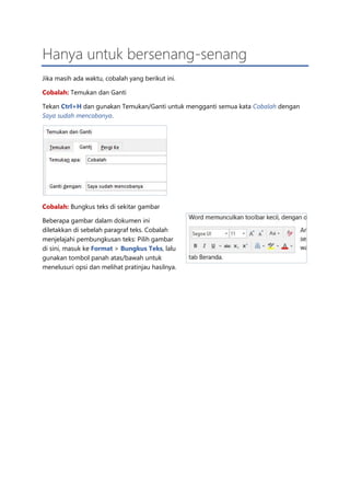 Hanya untuk bersenang-senang
Jika masih ada waktu, cobalah yang berikut ini.
Cobalah: Temukan dan Ganti
Tekan Ctrl+H dan gunakan Temukan/Ganti untuk mengganti semua kata Cobalah dengan
Saya sudah mencobanya.
Cobalah: Bungkus teks di sekitar gambar
Beberapa gambar dalam dokumen ini
diletakkan di sebelah paragraf teks. Cobalah
menjelajahi pembungkusan teks: Pilih gambar
di sini, masuk ke Format > Bungkus Teks, lalu
gunakan tombol panah atas/bawah untuk
menelusuri opsi dan melihat pratinjau hasilnya.
 
