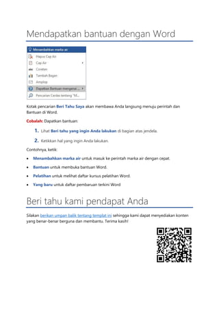 Mendapatkan bantuan dengan Word
Kotak pencarian Beri Tahu Saya akan membawa Anda langsung menuju perintah dan
Bantuan di Word.
Cobalah: Dapatkan bantuan:
1. Lihat Beri tahu yang ingin Anda lakukan di bagian atas jendela.
2. Ketikkan hal yang ingin Anda lakukan.
Contohnya, ketik:
• Menambahkan marka air untuk masuk ke perintah marka air dengan cepat.
• Bantuan untuk membuka bantuan Word.
• Pelatihan untuk melihat daftar kursus pelatihan Word.
• Yang baru untuk daftar pembaruan terkini Word
Beri tahu kami pendapat Anda
Silakan berikan umpan balik tentang templat ini sehingga kami dapat menyediakan konten
yang benar-benar berguna dan membantu. Terima kasih!
 