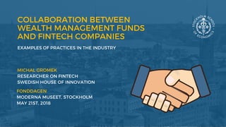 COLLABORATION BETWEEN
WEALTH MANAGEMENT FUNDS
AND FINTECH COMPANIES
EXAMPLES OF PRACTICES IN THE INDUSTRY
MICHAL GROMEK 
RESEARCHER ON FINTECH
SWEDISH HOUSE OF INNOVATION 
FONDDAGEN
MODERNA MUSEET, STOCKHOLM
MAY 21ST, 2018
 