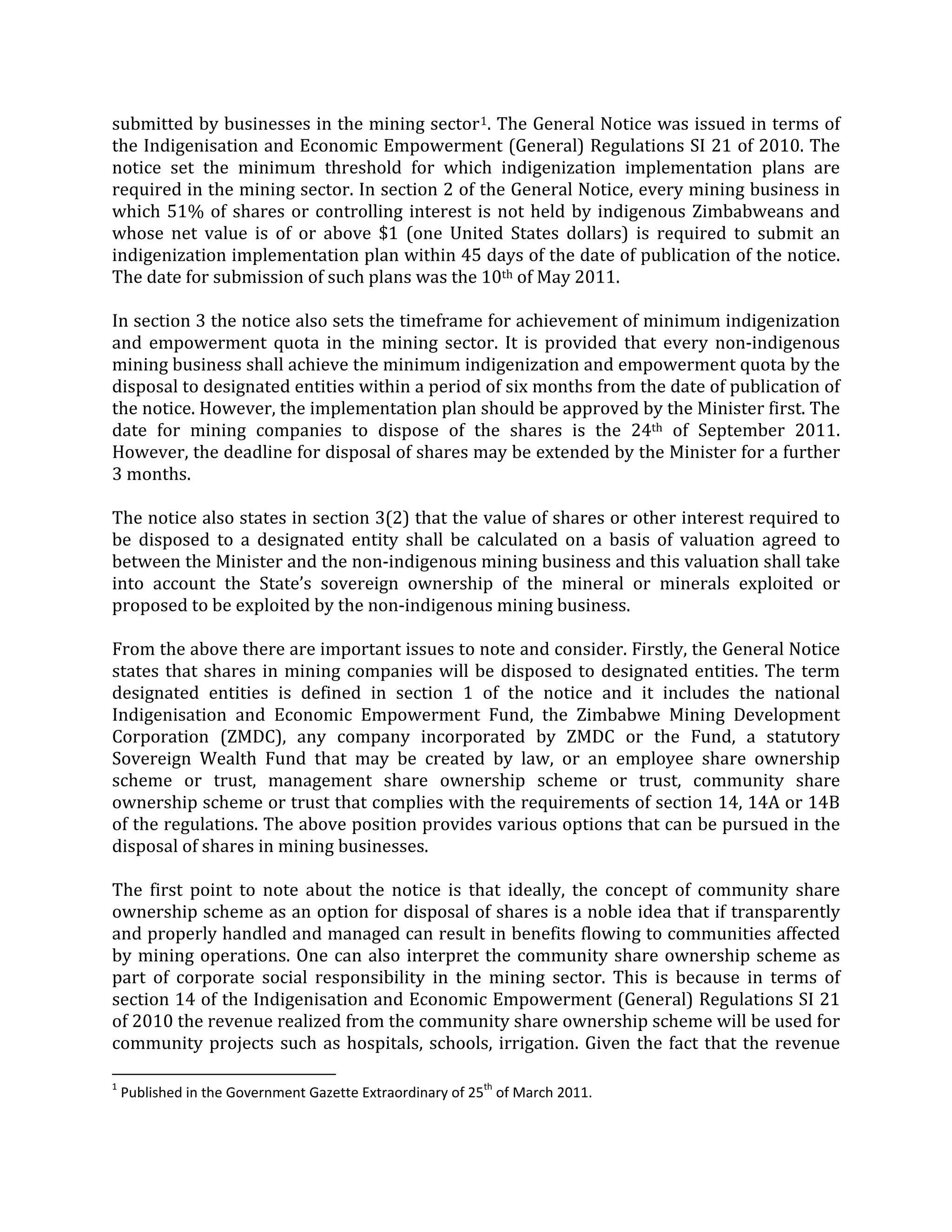 submitted by businesses in the mining sector1. The General Notice was issued in terms of
the Indigenisation and Economic Empowerment (General) Regulations SI 21 of 2010. The
notice set the minimum threshold for which indigenization implementation plans are
required in the mining sector. In section 2 of the General Notice, every mining business in
which 51% of shares or controlling interest is not held by indigenous Zimbabweans and
whose net value is of or above $1 (one United States dollars) is required to submit an
indigenization implementation plan within 45 days of the date of publication of the notice.
The date for submission of such plans was the 10th of May 2011.
In section 3 the notice also sets the timeframe for achievement of minimum indigenization
and empowerment quota in the mining sector. It is provided that every non-indigenous
mining business shall achieve the minimum indigenization and empowerment quota by the
disposal to designated entities within a period of six months from the date of publication of
the notice. However, the implementation plan should be approved by the Minister first. The
date for mining companies to dispose of the shares is the 24th
The first point to note about the notice is that ideally, the concept of community share
ownership scheme as an option for disposal of shares is a noble idea that if transparently
and properly handled and managed can result in benefits flowing to communities affected
by mining operations. One can also interpret the community share ownership scheme as
part of corporate social responsibility in the mining sector. This is because in terms of
section 14 of the Indigenisation and Economic Empowerment (General) Regulations SI 21
of 2010 the revenue realized from the community share ownership scheme will be used for
community projects such as hospitals, schools, irrigation. Given the fact that the revenue
of September 2011.
However, the deadline for disposal of shares may be extended by the Minister for a further
3 months.
The notice also states in section 3(2) that the value of shares or other interest required to
be disposed to a designated entity shall be calculated on a basis of valuation agreed to
between the Minister and the non-indigenous mining business and this valuation shall take
into account the State’s sovereign ownership of the mineral or minerals exploited or
proposed to be exploited by the non-indigenous mining business.
From the above there are important issues to note and consider. Firstly, the General Notice
states that shares in mining companies will be disposed to designated entities. The term
designated entities is defined in section 1 of the notice and it includes the national
Indigenisation and Economic Empowerment Fund, the Zimbabwe Mining Development
Corporation (ZMDC), any company incorporated by ZMDC or the Fund, a statutory
Sovereign Wealth Fund that may be created by law, or an employee share ownership
scheme or trust, management share ownership scheme or trust, community share
ownership scheme or trust that complies with the requirements of section 14, 14A or 14B
of the regulations. The above position provides various options that can be pursued in the
disposal of shares in mining businesses.
1
Published in the Government Gazette Extraordinary of 25th
of March 2011.
 