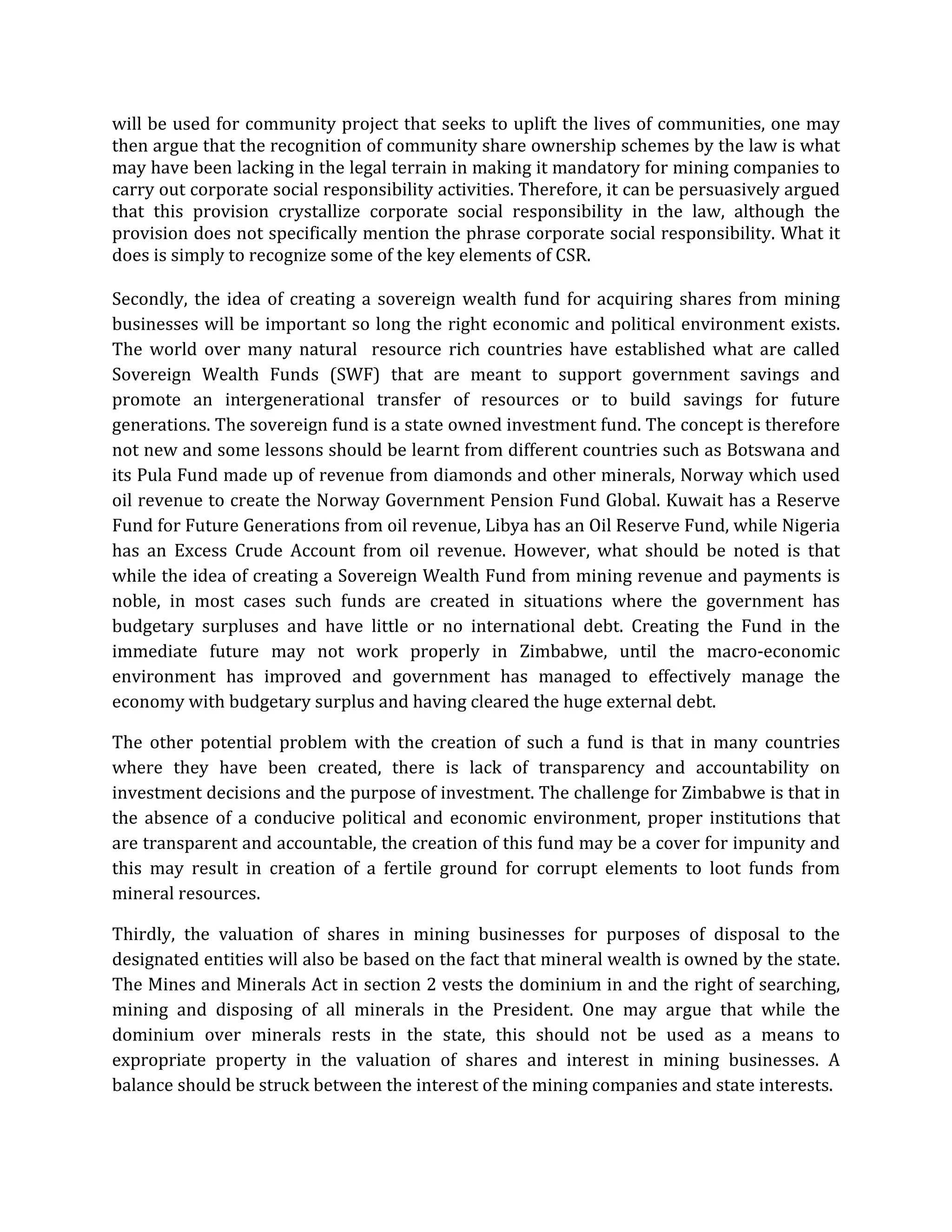 will be used for community project that seeks to uplift the lives of communities, one may
then argue that the recognition of community share ownership schemes by the law is what
may have been lacking in the legal terrain in making it mandatory for mining companies to
carry out corporate social responsibility activities. Therefore, it can be persuasively argued
that this provision crystallize corporate social responsibility in the law, although the
provision does not specifically mention the phrase corporate social responsibility. What it
does is simply to recognize some of the key elements of CSR.
Secondly, the idea of creating a sovereign wealth fund for acquiring shares from mining
businesses will be important so long the right economic and political environment exists.
The world over many natural resource rich countries have established what are called
Sovereign Wealth Funds (SWF) that are meant to support government savings and
promote an intergenerational transfer of resources or to build savings for future
generations. The sovereign fund is a state owned investment fund. The concept is therefore
not new and some lessons should be learnt from different countries such as Botswana and
its Pula Fund made up of revenue from diamonds and other minerals, Norway which used
oil revenue to create the Norway Government Pension Fund Global. Kuwait has a Reserve
Fund for Future Generations from oil revenue, Libya has an Oil Reserve Fund, while Nigeria
has an Excess Crude Account from oil revenue. However, what should be noted is that
while the idea of creating a Sovereign Wealth Fund from mining revenue and payments is
noble, in most cases such funds are created in situations where the government has
budgetary surpluses and have little or no international debt. Creating the Fund in the
immediate future may not work properly in Zimbabwe, until the macro-economic
environment has improved and government has managed to effectively manage the
economy with budgetary surplus and having cleared the huge external debt.
The other potential problem with the creation of such a fund is that in many countries
where they have been created, there is lack of transparency and accountability on
investment decisions and the purpose of investment. The challenge for Zimbabwe is that in
the absence of a conducive political and economic environment, proper institutions that
are transparent and accountable, the creation of this fund may be a cover for impunity and
this may result in creation of a fertile ground for corrupt elements to loot funds from
mineral resources.
Thirdly, the valuation of shares in mining businesses for purposes of disposal to the
designated entities will also be based on the fact that mineral wealth is owned by the state.
The Mines and Minerals Act in section 2 vests the dominium in and the right of searching,
mining and disposing of all minerals in the President. One may argue that while the
dominium over minerals rests in the state, this should not be used as a means to
expropriate property in the valuation of shares and interest in mining businesses. A
balance should be struck between the interest of the mining companies and state interests.
 