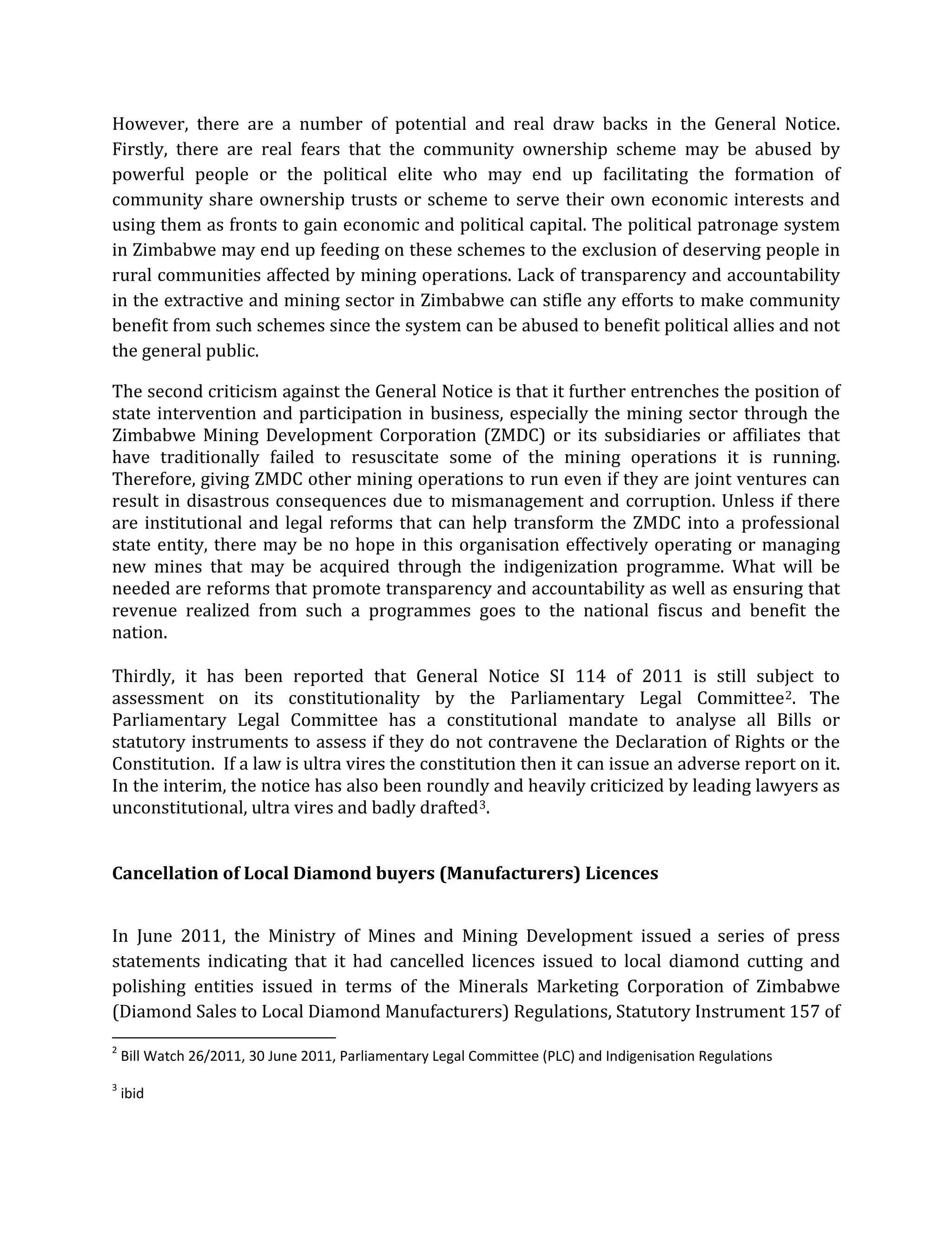However, there are a number of potential and real draw backs in the General Notice.
Firstly, there are real fears that the community ownership scheme may be abused by
powerful people or the political elite who may end up facilitating the formation of
community share ownership trusts or scheme to serve their own economic interests and
using them as fronts to gain economic and political capital. The political patronage system
in Zimbabwe may end up feeding on these schemes to the exclusion of deserving people in
rural communities affected by mining operations. Lack of transparency and accountability
in the extractive and mining sector in Zimbabwe can stifle any efforts to make community
benefit from such schemes since the system can be abused to benefit political allies and not
the general public.
The second criticism against the General Notice is that it further entrenches the position of
state intervention and participation in business, especially the mining sector through the
Zimbabwe Mining Development Corporation (ZMDC) or its subsidiaries or affiliates that
have traditionally failed to resuscitate some of the mining operations it is running.
Therefore, giving ZMDC other mining operations to run even if they are joint ventures can
result in disastrous consequences due to mismanagement and corruption. Unless if there
are institutional and legal reforms that can help transform the ZMDC into a professional
state entity, there may be no hope in this organisation effectively operating or managing
new mines that may be acquired through the indigenization programme. What will be
needed are reforms that promote transparency and accountability as well as ensuring that
revenue realized from such a programmes goes to the national fiscus and benefit the
nation.
Thirdly, it has been reported that General Notice SI 114 of 2011 is still subject to
assessment on its constitutionality by the Parliamentary Legal Committee2. The
Parliamentary Legal Committee has a constitutional mandate to analyse all Bills or
statutory instruments to assess if they do not contravene the Declaration of Rights or the
Constitution. If a law is ultra vires the constitution then it can issue an adverse report on it.
In the interim, the notice has also been roundly and heavily criticized by leading lawyers as
unconstitutional, ultra vires and badly drafted3
In June 2011, the Ministry of Mines and Mining Development issued a series of press
statements indicating that it had cancelled licences issued to local diamond cutting and
polishing entities issued in terms of the Minerals Marketing Corporation of Zimbabwe
(Diamond Sales to Local Diamond Manufacturers) Regulations, Statutory Instrument 157 of
.
Cancellation of Local Diamond buyers (Manufacturers) Licences
2
Bill Watch 26/2011, 30 June 2011, Parliamentary Legal Committee (PLC) and Indigenisation Regulations
3
ibid
 