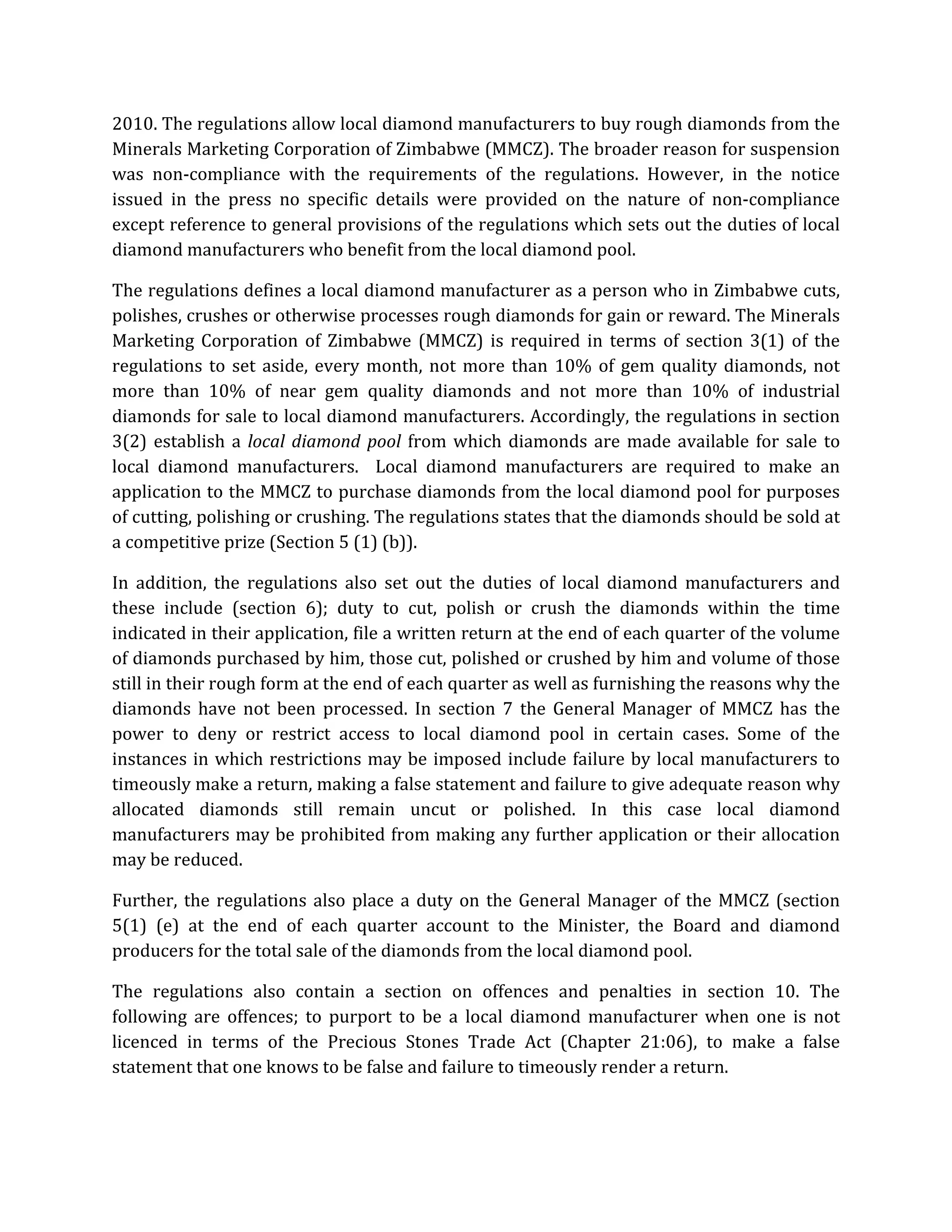 2010. The regulations allow local diamond manufacturers to buy rough diamonds from the
Minerals Marketing Corporation of Zimbabwe (MMCZ). The broader reason for suspension
was non-compliance with the requirements of the regulations. However, in the notice
issued in the press no specific details were provided on the nature of non-compliance
except reference to general provisions of the regulations which sets out the duties of local
diamond manufacturers who benefit from the local diamond pool.
The regulations defines a local diamond manufacturer as a person who in Zimbabwe cuts,
polishes, crushes or otherwise processes rough diamonds for gain or reward. The Minerals
Marketing Corporation of Zimbabwe (MMCZ) is required in terms of section 3(1) of the
regulations to set aside, every month, not more than 10% of gem quality diamonds, not
more than 10% of near gem quality diamonds and not more than 10% of industrial
diamonds for sale to local diamond manufacturers. Accordingly, the regulations in section
3(2) establish a local diamond pool from which diamonds are made available for sale to
local diamond manufacturers. Local diamond manufacturers are required to make an
application to the MMCZ to purchase diamonds from the local diamond pool for purposes
of cutting, polishing or crushing. The regulations states that the diamonds should be sold at
a competitive prize (Section 5 (1) (b)).
In addition, the regulations also set out the duties of local diamond manufacturers and
these include (section 6); duty to cut, polish or crush the diamonds within the time
indicated in their application, file a written return at the end of each quarter of the volume
of diamonds purchased by him, those cut, polished or crushed by him and volume of those
still in their rough form at the end of each quarter as well as furnishing the reasons why the
diamonds have not been processed. In section 7 the General Manager of MMCZ has the
power to deny or restrict access to local diamond pool in certain cases. Some of the
instances in which restrictions may be imposed include failure by local manufacturers to
timeously make a return, making a false statement and failure to give adequate reason why
allocated diamonds still remain uncut or polished. In this case local diamond
manufacturers may be prohibited from making any further application or their allocation
may be reduced.
Further, the regulations also place a duty on the General Manager of the MMCZ (section
5(1) (e) at the end of each quarter account to the Minister, the Board and diamond
producers for the total sale of the diamonds from the local diamond pool.
The regulations also contain a section on offences and penalties in section 10. The
following are offences; to purport to be a local diamond manufacturer when one is not
licenced in terms of the Precious Stones Trade Act (Chapter 21:06), to make a false
statement that one knows to be false and failure to timeously render a return.
 