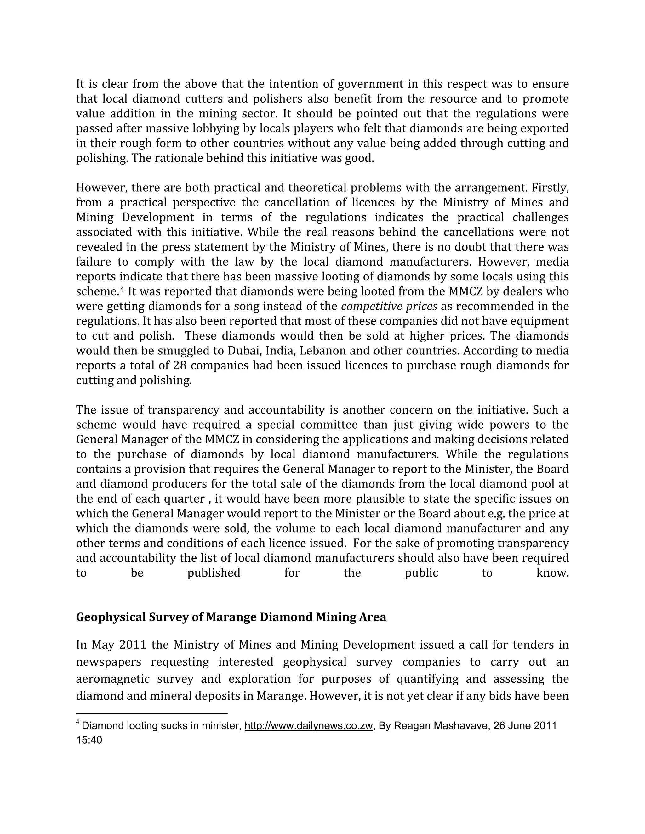 It is clear from the above that the intention of government in this respect was to ensure
that local diamond cutters and polishers also benefit from the resource and to promote
value addition in the mining sector. It should be pointed out that the regulations were
passed after massive lobbying by locals players who felt that diamonds are being exported
in their rough form to other countries without any value being added through cutting and
polishing. The rationale behind this initiative was good.
However, there are both practical and theoretical problems with the arrangement. Firstly,
from a practical perspective the cancellation of licences by the Ministry of Mines and
Mining Development in terms of the regulations indicates the practical challenges
associated with this initiative. While the real reasons behind the cancellations were not
revealed in the press statement by the Ministry of Mines, there is no doubt that there was
failure to comply with the law by the local diamond manufacturers. However, media
reports indicate that there has been massive looting of diamonds by some locals using this
scheme.4
The issue of transparency and accountability is another concern on the initiative. Such a
scheme would have required a special committee than just giving wide powers to the
General Manager of the MMCZ in considering the applications and making decisions related
to the purchase of diamonds by local diamond manufacturers. While the regulations
contains a provision that requires the General Manager to report to the Minister, the Board
and diamond producers for the total sale of the diamonds from the local diamond pool at
the end of each quarter , it would have been more plausible to state the specific issues on
which the General Manager would report to the Minister or the Board about e.g. the price at
which the diamonds were sold, the volume to each local diamond manufacturer and any
other terms and conditions of each licence issued. For the sake of promoting transparency
and accountability the list of local diamond manufacturers should also have been required
to be published for the public to know.
It was reported that diamonds were being looted from the MMCZ by dealers who
were getting diamonds for a song instead of the competitive prices as recommended in the
regulations. It has also been reported that most of these companies did not have equipment
to cut and polish. These diamonds would then be sold at higher prices. The diamonds
would then be smuggled to Dubai, India, Lebanon and other countries. According to media
reports a total of 28 companies had been issued licences to purchase rough diamonds for
cutting and polishing.
Geophysical Survey of Marange Diamond Mining Area
In May 2011 the Ministry of Mines and Mining Development issued a call for tenders in
newspapers requesting interested geophysical survey companies to carry out an
aeromagnetic survey and exploration for purposes of quantifying and assessing the
diamond and mineral deposits in Marange. However, it is not yet clear if any bids have been
4
Diamond looting sucks in minister, http://www.dailynews.co.zw, By Reagan Mashavave, 26 June 2011
15:40
 