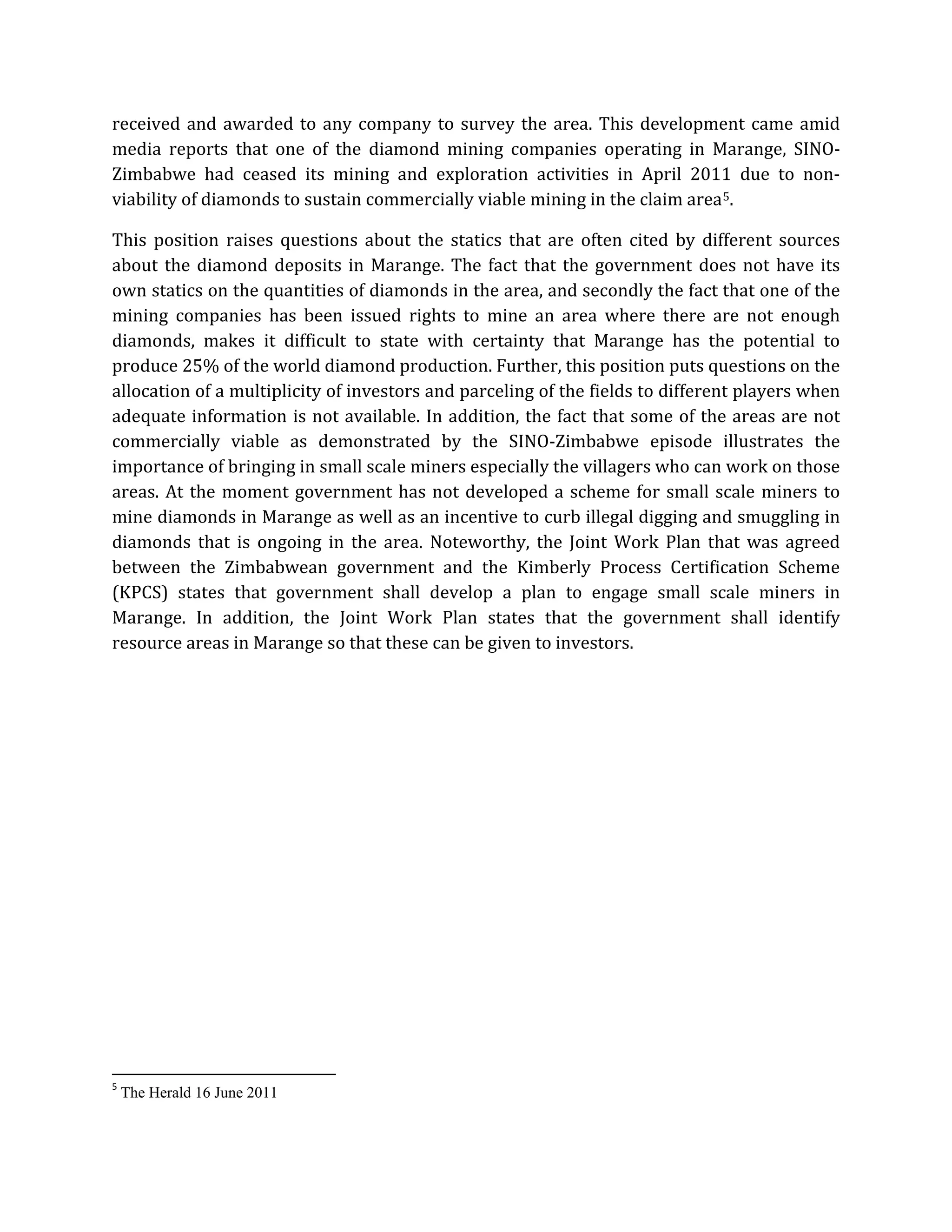 received and awarded to any company to survey the area. This development came amid
media reports that one of the diamond mining companies operating in Marange, SINO-
Zimbabwe had ceased its mining and exploration activities in April 2011 due to non-
viability of diamonds to sustain commercially viable mining in the claim area5
5
The Herald 16 June 2011
.
This position raises questions about the statics that are often cited by different sources
about the diamond deposits in Marange. The fact that the government does not have its
own statics on the quantities of diamonds in the area, and secondly the fact that one of the
mining companies has been issued rights to mine an area where there are not enough
diamonds, makes it difficult to state with certainty that Marange has the potential to
produce 25% of the world diamond production. Further, this position puts questions on the
allocation of a multiplicity of investors and parceling of the fields to different players when
adequate information is not available. In addition, the fact that some of the areas are not
commercially viable as demonstrated by the SINO-Zimbabwe episode illustrates the
importance of bringing in small scale miners especially the villagers who can work on those
areas. At the moment government has not developed a scheme for small scale miners to
mine diamonds in Marange as well as an incentive to curb illegal digging and smuggling in
diamonds that is ongoing in the area. Noteworthy, the Joint Work Plan that was agreed
between the Zimbabwean government and the Kimberly Process Certification Scheme
(KPCS) states that government shall develop a plan to engage small scale miners in
Marange. In addition, the Joint Work Plan states that the government shall identify
resource areas in Marange so that these can be given to investors.
 