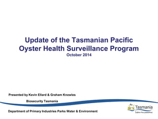 Update of the Tasmanian Pacific 
Oyster Health Surveillance Program 
October 2014 
Presented by Kevin Ellard & Graham Knowles 
Biosecurity Tasmania 
Department of Primary Industries Parks Water & Environment 
 