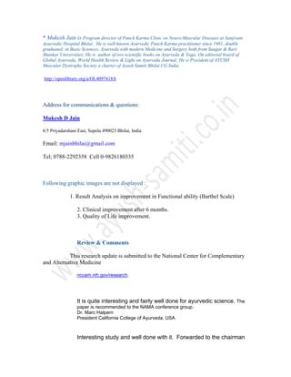 * Mukesh Jain is Program director of Panch Karma Clinic on Neuro-Muscular Diseases at Sanjivani
Ayurvedic Hospital Bhilai. He is well-known Ayurvedic Panch Karma practitioner since 1981, double
graduated: in Basic Sciences, Ayurveda with modern Medicine and Surgery both from Saugar & Ravi
Shankar Universities; He is author of two scientific books on Ayurveda & Yoga; On editorial board of
Global Ayurveda, World Health Review & Light on Ayurveda Journal; He is President of AYUSH
Muscular Dystrophy Society a charter of Ayush Samiti Bhilai CG India.
http://openlibrary.org/a/OL4097418A
Address for communications & questions:
Mukesh D Jain
6/5 Priyadarshani East, Supela 490023 Bhilai, India
Email: mjainbhilai@gmail.com
Tel; 0788-2292358 Cell 0-9826180335
Following graphic images are not displayed :
1. Result Analysis on improvement in Functional ability (Barthel Scale)
2. Clinical improvement after 6 months.
3. Quality of Life improvement.
Review & Comments
This research update is submitted to the National Center for Complementary
and Alternative Medicine
nccam.nih.gov/research.
It is quite interesting and fairly well done for ayurvedic science. The
paper is recommended to the NAMA conference group.
Dr. Marc Halpern
President California College of Ayurveda, USA
Interesting study and well done with it. Forwarded to the chairman
 