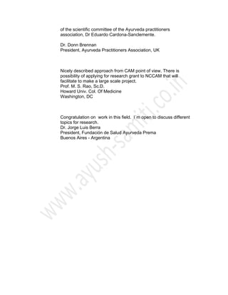 of the scientific committee of the Ayurveda practitioners
association, Dr Eduardo Cardona-Sanclemente.
Dr. Donn Brennan
President, Ayurveda Practitioners Association, UK
Nicely described approach from CAM point of view. There is
possibility of applying for research grant to NCCAM that will
facilitate to make a large scale project.
Prof. M. S. Rao, Sc.D.
Howard Univ. Col. Of Medicine
Washington, DC
Congratulation on work in this field. I´m open to discuss different
topics for research.
Dr. Jorge Luis Berra
President, Fundación de Salud Ayurveda Prema
Buenos Aires - Argentina
 