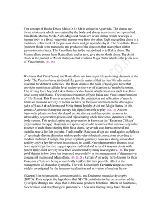 The concept of Dosha-Dhatu-Mala (D. D. M) is unique in Ayurveda. The dhatus are
those substances which are retained by the body and always rejuvenated or replenished.
Ras-Rakta-Mamsa-Meda-Asthi-Majja and Sukra are seven dhatus which develops in
human body in a fixed, sequential manner one from the other. Each succeeding dhatu is a
metabolic refinement of the previous dhatu and get nourished by it. The first dhatu, Rasa
(nutrient fluid) is the metabolic end product of the digestion that takes place within
gastro-intestinal tract. The Rasa dhatu has to be metabolized in to Rakta dhatu. The
Mamsa dhatu comes from Rakta dhatu and in turn, give rise to Meda dhatu. The Asthi
dhatu is the product of Meda dhatupaka that contains Majja dhatu which is the prime seat
of Vata element. (13, 15)
We know that Vata (Prana) and Rakta dhatu are two major life sustaining elements in the
body. The Vata has been attributed like genetic material that carries life information
essential for different activities. The Rakta dhatu is the basis of biological force that
provides nutrition at cellular level and paves the way of excretion of metabolic toxins.
The driving force beyond Rakta dhatu is Vata element which circulates itself to cellular
level along with Rakta. The conjoint circulation of both Rakta and Vata is manifestation
of life (Prana). This Prana is responsible for the contraction and relaxation of muscle
fibers or muscular activity. It means we have to focus our attention on the dhatvagnis
paka of Rasa-Rakta-Mamsa and Meda dhatus besides Asthi and Majja dhatus. In this
context Ayurvedic Rasayana therapy has significant role to play. (16, 17) Ancient
Ayurvedic physicians had developed certain dietary and therapeutic measures to
arrest/delay degeneration process and rejuvenating whole functional dynamics of the
body system. This revitalization and rejuvenation is known as the ‘Rasayana Chikitsa’
(rejuvenation therapy). Rasayana are special ayurvedic resources that increase enzymatic
essence of each dhatu starting from Rasa dhatu. Ayurveda uses herbal mineral and
metallic source for this purpose. Traditionally, Rasayana drugs are used against a plethora
of seemingly diverse disorders with no patho-physiological connections according to
modern medicine. Though, this group of plants generally possesses strong antioxidant
activity, only a few have been investigated in detail. Neurodegenerative diseases have
been reported as reactive oxygen species mediated and several Rasayana plants with
potent antioxidant activity have been documented by many investigators (18). The pure
gold bhasma in low dose has been used successfully in the management of degenerative
diseases of mamsa and Majja dhatu. (19, 20, 21). Certain Ayurvedic herbs known for their
Rasayana effects are being scientifically verified for their possible effect in the
management of Muscular dystrophy. The well known herb Curcuma longa has been
widely investigated for the immuno-localization and activation of nuclear factor-
{Kappa}B in polymyositis, dermatomyositis, and Duchenne muscular dystrophy
(DMD). Data support the hypothesis that NF-?B contributes to the perpetuation of the
dystrophic damage and show that its blockade produces beneficial effects on functional,
biochemical, and morphological parameters. These new findings may have clinical
 