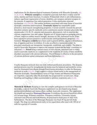 implications for the pharmacological treatment of patients with Muscular dystrophy. (22,
23, 24, 25, 26). Withania somnifera is wonderful ayurvedic herb that is widely used for
stress, stamina and brain functions. It contains Withanolide which is anti-inflammatory;
induces significant regeneration of axons, dendrites, pre-synapses and post-synapses in
the neurons. It suppresses free radical generation; It also ameliorates neuronal
dysfunction. (27), (28) (29). The cardiac problems associated with some forms of muscular
dystrophy sometimes need treatment. Terminalia Arjuna has remarkable cardio
protective, heart muscle strengthening properties. Current scientific research has proved
that plant contains specific medically active constituents namely triterpine glycosides like
arjunetosides I, II, III, IV, arjunine and arjunetein, phytosterols, rich in minerals like
calcium, magnesium, zinc and copper. Regular use of Arjuna improves pumping activity
of heart, improves cardiac muscle strength, decrease in LDL cholesterol levels. It has
been reported to possess protective cardiovascular and hypolipidemic properties. (30).
Similarly Tinospora cordifolia have been used in general debility, digestive disturbances,
loss of appetite and fever in children. It is also an effective immunostimulant. Its
principal constituents are tinosporine, tinosporide, cordifolide, and cordifol. The plant is
used in Ayurvedic Rasayana to improve the immune system and the body’s resistance to
infections (31). Praval being a natural source of rich calcium, calcined Coral is widely
used in ayurvedic medicine as a supplement in the treatment of variety of bone metabolic
disorders associated with calcium deficiency. Praval bhasma is effective in the prevention
of calcium deficient spinal contractures and bone deformities (32).
Usually Rasayana molecule does not work without purificatory procedures. The deepana,
pachana process must be strengthened, the dosha must be balanced and metabolic toxins
must be eliminated from dhatus through Panch karma procedures in order for Rasayana
molecule to work (33), (35). Yogic support is always found useful in the management of
Muscular dystrophy. Pawanamuktasa series of Yoga Asanas and Bhastrica Pranayama
are important, especially when the dystrophy has progressed for several years. Deep
breathing and laughing is often recommended to optimize respiratory care (19, 20).
Material & Methods: Keeping in view the complex pathogenesis involved in Muscular
dystrophy, a special Ayurvedic Rasayana supplement was developed using deepan-
pachan-srotorodhahara and mamsa dhatu vardhak Ayurvedic resources. The supplement
developed and named as Mamsagni Rasayana. It combines the proven beneficial effects
of Curcuma longa, Withania somnifera, Tinospora cordifolia, Terminalia Arjuna,
calcined Coral (Praval) and Gold bhasma, all processed in fresh juice of Aloe Vera
barbendensis. The dose of the Mamsagni Rasayana was fixed 20 mg per kilo body
weight. The drug was administered orally in two equal doses after meal with 100 ml of
milk for a period of 6 months.
 