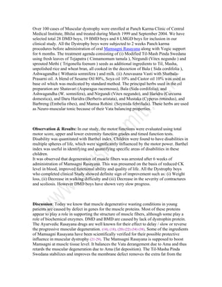 Over 100 cases of Muscular dystrophy were enrolled at Panch Karma Clinic of Central
Medical Institute, Bhilai and treated during March 1999 and September 2004. We have
selected total 28 DMD boys, 19 BMD boys and 8 LMGD boys for inclusion in our
clinical study. All the Dystrophy boys were subjected to 2 weeks Panch karma
procedures before administration of oral Mamsagni Rasayana along with Yogic support
for 6 months. The treatment agenda consisting of (i) Modified Til-Mash Pinda Swedana
using fresh leaves of Tejapatra ( Cinnamomum tamala ), Nirgundi (Vitex negundo ) and
sprouted Methi ( Trigonella foenum ) seeds as additional ingredients to Til, Masha,
unpolished rice and wheat bran, all cooked in the decoction of Bala ( Sida cordifolia ),
Ashwagandha ( Withania somnifera ) and milk. (ii) Anuvasana Vasti with Shatbala-
Prasarni oil. A blend of Sesame Oil 80%, Soya oil 10% and Castor oil 10% was used as
base oil which was medicated by standard method. The principal herbs used in the oil
preparation are Shatavari (Asparagus racemosus), Bala (Sida cordifolia), and
Ashwagandha (W. somnifera), and Nirgundi (Vitex negundo), and Haridra (Curcuma
domestica), and Daru Haridra (Berberis aristata), and Mustaka (Cyperus rotundus), and
Barbreng (Embelia ribes), and Mamsa Rohini: (Soymida febrifuda). These herbs are used
as Neuro-muscular tonic because of their Vata balancing properties.
Observation & Results: In our study, the motor functions were evaluated using total
motor score, upper and lower extremity function grades and timed function tests.
Disability was quantitated with Barthel index. Children were found to have disabilities in
multiple spheres of life, which were significantly influenced by the motor power. Barthel
index was useful in identifying and quantifying specific areas of disabilities in these
children.
It was observed that degeneration of muscle fibers was arrested after 6 weeks of
administration of Mamsagni Rasayana. This was presumed on the basis of reduced CK
level in blood, improved functional ability and quality of life. All the Dystrophy boys
who completed clinical Study showed definite sign of improvement such as: (i) Weight
loss, (ii) Decrease in walking difficulty and (iii) Decrease in the severity of contractures
and scoliosis. However DMD boys have shown very slow progress.
Discussion: Today we know that muscle degenerative wasting conditions in young
patients are caused by defect in genes for the muscle proteins. Most of these proteins
appear to play a role in supporting the structure of muscle fibers, although some play a
role of biochemical enzymes. DMD and BMD are caused by lack of dystrophin protein.
The Ayurvedic Rasayana drugs are well known for their effect to delay / slow or reverse
the progressive muscular degeneration. (14), (18), (20) (22) (34) (38). Some of the ingredients
of Mamsagni Rasayana have been scientifically verified for their possible protective
influence in muscular dystrophy (21-29). The Mamsagni Rasayana is supposed to boost
Mamsagni at muscle tissue level. It balances the Vata derangement due to Ama and thus
retards the muscular degeneration due to Ama (fat deposition). The Til-Masha Pinda
Swedana stabilizes and improves the membrane defect removes the extra fat from the
 