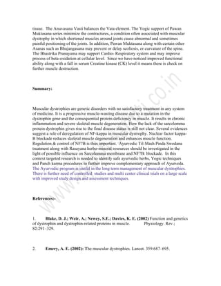 tissue. The Anuvasana Vasti balances the Vata element. The Yogic support of Pawan
Muktasana series minimize the contractures, a condition often associated with muscular
dystrophy in which shortened muscles around joints cause abnormal and sometimes
painful positioning of the joints. In addition, Pawan Muktasana along with certain other
Asanas such as Bhujangasana may prevent or delay scoliosis, or curvature of the spine.
The Bhastrika Pranayama may support Cardio- Respiratory system and may improve
process of beta-oxidation at cellular level. Since we have noticed improved functional
ability along with a fall in serum Creatine kinase (CK) level it means there is check on
further muscle destruction.
Summary:
Muscular dystrophies are genetic disorders with no satisfactory treatment in any system
of medicine. It is a progressive muscle-wasting disease due to a mutation in the
dystrophin gene and the consequential protein deficiency in muscle. It results in chronic
inflammation and severe skeletal muscle degeneration. How the lack of the sarcolemma
protein dystrophin gives rise to the final disease status is still not clear. Several evidences
suggest a role of deregulation of NF-kappa in muscular dystrophy. Nuclear factor kappa-
B blockade reduces skeletal muscle degeneration and enhances muscle function.
Regulation & control of NF?B is thus important. Ayurvedic Til-Mash Pinda Swedana
treatment along with Rasayana herbo-mineral resources should be investigated in the
light of possible influence on Sarcolemma membrane and NF?B: blockade. In this
context targeted research is needed to identify safe ayurvedic herbs, Yogic techniques
and Panch karma procedures to further improve complementary approach of Ayurveda.
The Ayurvedic program is useful in the long term management of muscular dystrophies.
There is further need of controlled studies and multi center clinical trials on a large scale
with improved study design and assessment techniques.
References:-
1. Blake, D. J.; Weir, A.; Newey, S.E.; Davies, K. E. (2002) Function and genetics
of dystrophin and dystrophin-related proteins in muscle. Physiology. Rev.;
82:291–329.
2. Emery, A. E. (2002): The muscular dystrophies. Lancet. 359:687–695.
 
