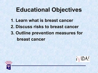 Educational Objectives
1. Learn what is breast cancer
2. Discuss risks to breast cancer
3. Outline prevention measures for...