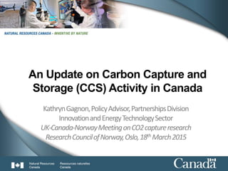 1
An Update on Carbon Capture and
Storage (CCS) Activity in Canada
KathrynGagnon,PolicyAdvisor,PartnershipsDivision
InnovationandEnergyTechnologySector
UK-Canada-NorwayMeetingonCO2captureresearch
ResearchCouncilofNorway,Oslo,18th March2015
 
