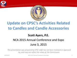 Update on CPSC’s Activities Related
to Candles and Candle Accessories
Scott Ayers, P.E.
NCA 2015 Annual Conference and Expo
June 3, 2015
6/3/2015 NCA 2015 Annual Conference and Expo 1
This presentation was prepared by CPSC staff, has not been reviewed or approved
by, and may not reflect the views of, the Commission.
 