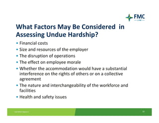 What Factors May Be Considered  in 
Assessing Undue Hardship?
• Financial costs
• Size and resources of the employer
• The disruption of operations
• The effect on employee morale
• Whether the accommodation would have a substantial 
  interference on the rights of others or on a collective 
  agreement
• The nature and interchangeability of the workforce and 
  facilities
• Health and safety issues

                                                             10
 