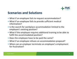 Scenarios and Solutions
• What if an employee fails to request accommodation?
• What if an employee fails to provide sufficient medical 
  information?
• Is the search for workplace accommodation limited to the 
  employee’s existing position?
• What if the employee requires additional training to be able to 
  fulfill the accommodated position?
• Does the employee have to be paid the same?
• What if an employee refuses an accommodation proposal?
• When can an employer terminate an employee’s employment 
  for frustration? 

                                                                 11
 