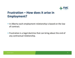 Frustration – How does it arise in 
Employment?

• In Alberta each employment relationship is based on the law 
  of contract.

• Frustration is a legal doctrine that can bring about the end of 
  any contractual relationship.




                                                                     15
 