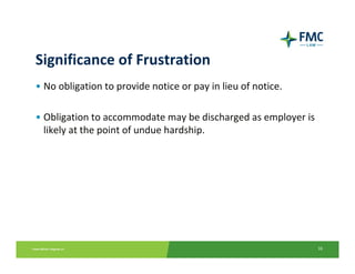 Significance of Frustration
• No obligation to provide notice or pay in lieu of notice.

• Obligation to accommodate may be discharged as employer is 
  likely at the point of undue hardship.




                                                                16
 