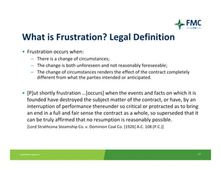 What is Frustration? Legal Definition
• Frustration occurs when:
    – There is a change of circumstances;
    – The change is both unforeseen and not reasonably foreseeable;
    – The change of circumstances renders the effect of the contract completely 
      different from what the parties intended or anticipated.


• [P]ut shortly frustration …[occurs] when the events and facts on which it is 
  founded have destroyed the subject matter of the contract, or have, by an 
  interruption of performance thereunder so critical or protracted as to bring 
  an end in a full and fair sense the contract as a whole, so superseded that it 
  can be truly affirmed that no resumption is reasonably possible.
a) [Lord Strathcona Steamship Co. v. Dominion Coal Co. [1926] A.C. 108 (P.C.)]




                                                                                   17
 