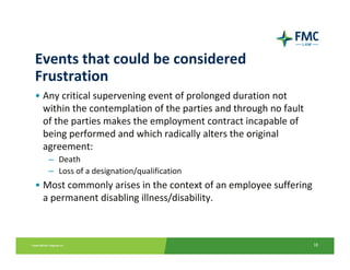 Events that could be considered 
Frustration 
• Any critical supervening event of prolonged duration not 
  within the contemplation of the parties and through no fault 
  of the parties makes the employment contract incapable of 
  being performed and which radically alters the original 
  agreement:
   – Death
   – Loss of a designation/qualification
• Most commonly arises in the context of an employee suffering 
  a permanent disabling illness/disability.



                                                                  18
 