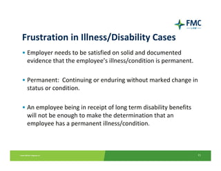 Frustration in Illness/Disability Cases
• Employer needs to be satisfied on solid and documented 
  evidence that the employee’s illness/condition is permanent.

• Permanent:  Continuing or enduring without marked change in 
  status or condition.

• An employee being in receipt of long term disability benefits 
  will not be enough to make the determination that an 
  employee has a permanent illness/condition.



                                                                   21
 