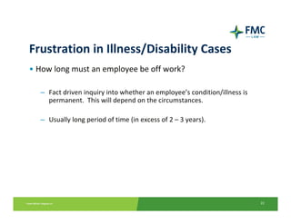 Frustration in Illness/Disability Cases
• How long must an employee be off work? 

  – Fact driven inquiry into whether an employee’s condition/illness is 
    permanent.  This will depend on the circumstances.

  – Usually long period of time (in excess of 2 – 3 years).




                                                                           22
 