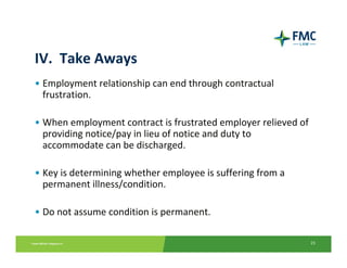IV.  Take Aways
• Employment relationship can end through contractual 
  frustration.

• When employment contract is frustrated employer relieved of 
  providing notice/pay in lieu of notice and duty to 
  accommodate can be discharged.

• Key is determining whether employee is suffering from a 
  permanent illness/condition.

• Do not assume condition is permanent.

                                                             23
 