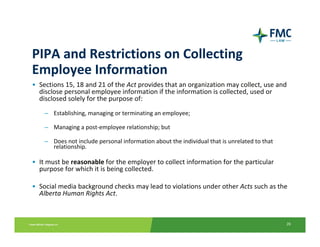 PIPA and Restrictions on Collecting 
Employee Information
• Sections 15, 18 and 21 of the Act provides that an organization may collect, use and 
  disclose personal employee information if the information is collected, used or 
  disclosed solely for the purpose of:
    – Establishing, managing or terminating an employee;

    – Managing a post‐employee relationship; but

    – Does not include personal information about the individual that is unrelated to that 
      relationship.

• It must be reasonable for the employer to collect information for the particular 
  purpose for which it is being collected.  

• Social media background checks may lead to violations under other Acts such as the 
  Alberta Human Rights Act. 



                                                                                              26
 