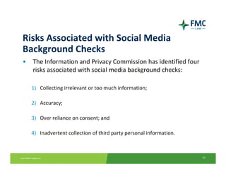Risks Associated with Social Media 
Background Checks
•   The Information and Privacy Commission has identified four 
    risks associated with social media background checks:

    1) Collecting irrelevant or too much information;

    2) Accuracy;

    3) Over reliance on consent; and

    4) Inadvertent collection of third party personal information.



                                                                     27
 