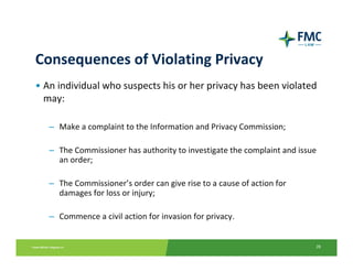 Consequences of Violating Privacy
• An individual who suspects his or her privacy has been violated 
  may:

   – Make a complaint to the Information and Privacy Commission; 

   – The Commissioner has authority to investigate the complaint and issue 
     an order;

   – The Commissioner’s order can give rise to a cause of action for 
     damages for loss or injury;

   – Commence a civil action for invasion for privacy.


                                                                          28
 