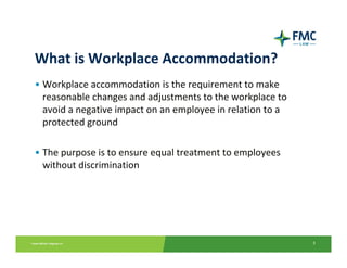 What is Workplace Accommodation?
• Workplace accommodation is the requirement to make 
  reasonable changes and adjustments to the workplace to 
  avoid a negative impact on an employee in relation to a 
  protected ground

• The purpose is to ensure equal treatment to employees 
  without discrimination




                                                             3
 