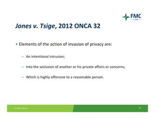 Jones v. Tsige, 2012 ONCA 32

• Elements of the action of invasion of privacy are:

   – An intentional intrusion;

   – Into the seclusion of another or his private affairs or concerns;

   – Which is highly offensive to a reasonable person.




                                                                         30
 