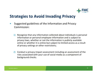 Strategies to Avoid Invading Privacy
•   Suggested guidelines of the Information and Privacy 
    Commission:

    1) Recognize that any information collected about individuals is personal 
       information or personal employee information and is subject to 
       privacy laws, whether or not the information is publicly available 
       online or whether it is online but subject to limited access as a result 
       of privacy settings or other restrictions; 

    2) Conduct a privacy impact assessment including an assessment of the 
       risks associated with your use of social media as a component of
       background checks. 



                                                                               32
 