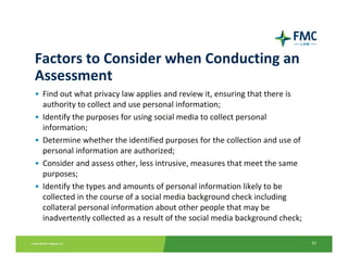 Factors to Consider when Conducting an 
Assessment
• Find out what privacy law applies and review it, ensuring that there is 
  authority to collect and use personal information; 
• Identify the purposes for using social media to collect personal
  information; 
• Determine whether the identified purposes for the collection and use of 
  personal information are authorized; 
• Consider and assess other, less intrusive, measures that meet the same 
  purposes; 
• Identify the types and amounts of personal information likely to be 
  collected in the course of a social media background check including 
  collateral personal information about other people that may be 
  inadvertently collected as a result of the social media background check;

                                                                              33
 