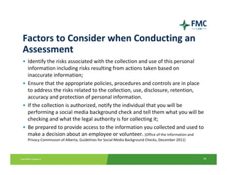 Factors to Consider when Conducting an 
Assessment
• Identify the risks associated with the collection and use of this personal 
  information including risks resulting from actions taken based on 
  inaccurate information; 
• Ensure that the appropriate policies, procedures and controls are in place 
  to address the risks related to the collection, use, disclosure, retention, 
  accuracy and protection of personal information. 
• If the collection is authorized, notify the individual that you will be 
  performing a social media background check and tell them what you will be 
  checking and what the legal authority is for collecting it; 
• Be prepared to provide access to the information you collected and used to 
  make a decision about an employee or volunteer. (Office of the Information and 
  Privacy Commission of Alberta, Guidelines for Social Media Background Checks, December 2011)



                                                                                                 34
 